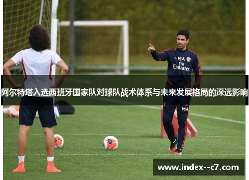 阿尔特塔入选西班牙国家队对球队战术体系与未来发展格局的深远影响 阿尔特塔入选西班牙国家队对球队战术体系与未来发展格局的深远影响