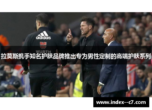 拉莫斯携手知名护肤品牌推出专为男性定制的高端护肤系列 拉莫斯携手知名护肤品牌推出专为男性定制的高端护肤系列