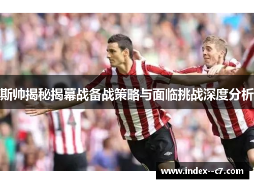 斯帅揭秘揭幕战备战策略与面临挑战深度分析