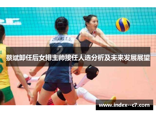 蔡斌卸任后女排主帅接任人选分析及未来发展展望