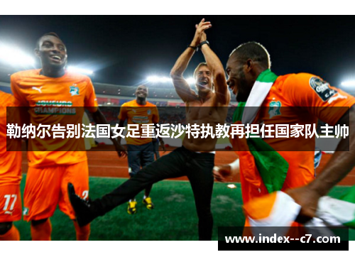勒纳尔告别法国女足重返沙特执教再担任国家队主帅 勒纳尔告别法国女足重返沙特执教再担任国家队主帅