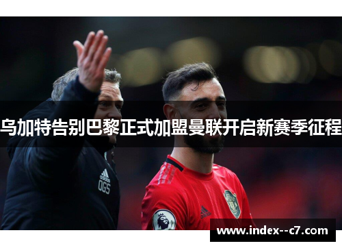 乌加特告别巴黎正式加盟曼联开启新赛季征程 乌加特告别巴黎正式加盟曼联开启新赛季征程