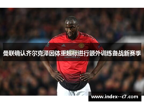 曼联确认齐尔克泽因体重超标进行额外训练备战新赛季
