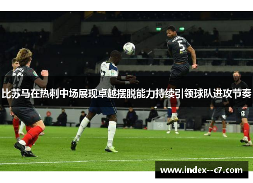 比苏马在热刺中场展现卓越摆脱能力持续引领球队进攻节奏